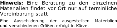 Hinweis: Eine Beratung zu den einzelnen  Materialien findet vor Ort nur auf terminliche  Vereinbarung statt.  Eine Ausschilderung der ausgestellten Materialien  und verschiedenen Größen erfolgt in Kürze.